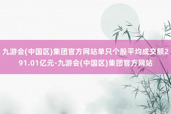 九游会(中国区)集团官方网站单只个股平均成交额291.01亿元-九游会(中国区)集团官方网站