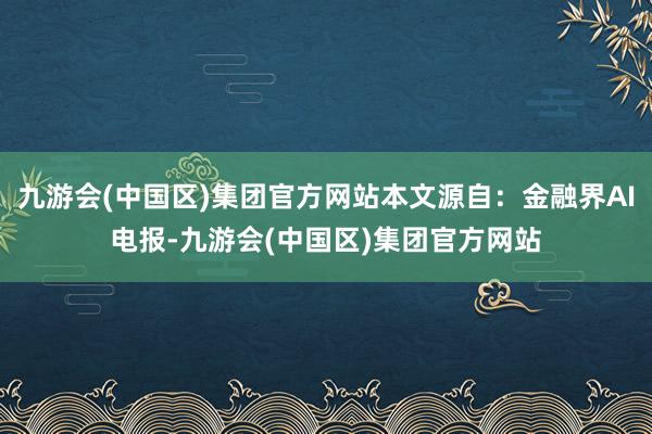 九游会(中国区)集团官方网站本文源自：金融界AI电报-九游会(中国区)集团官方网站