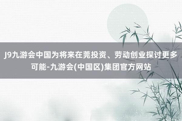J9九游会中国为将来在莞投资、劳动创业探讨更多可能-九游会(中国区)集团官方网站