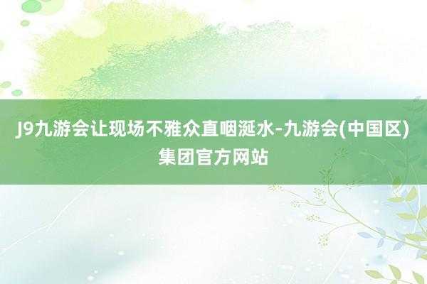 J9九游会让现场不雅众直咽涎水-九游会(中国区)集团官方网站