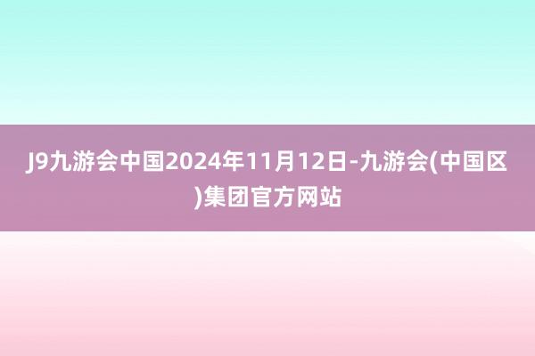 J9九游会中国2024年11月12日-九游会(中国区)集团官方网站