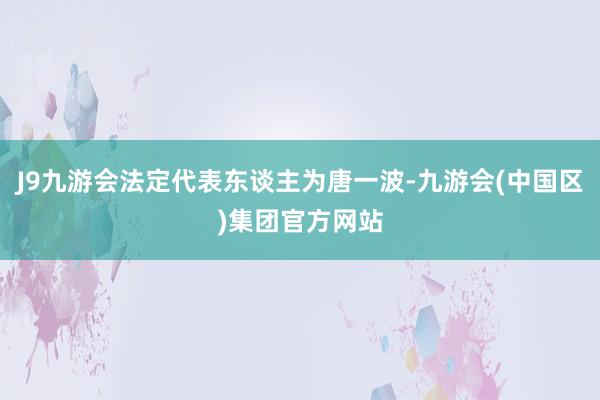 J9九游会法定代表东谈主为唐一波-九游会(中国区)集团官方网站