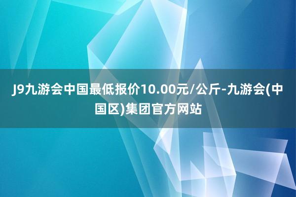 J9九游会中国最低报价10.00元/公斤-九游会(中国区)集团官方网站