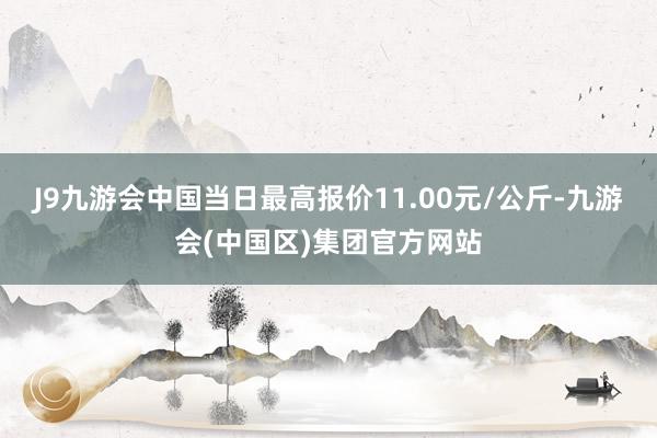 J9九游会中国当日最高报价11.00元/公斤-九游会(中国区)集团官方网站