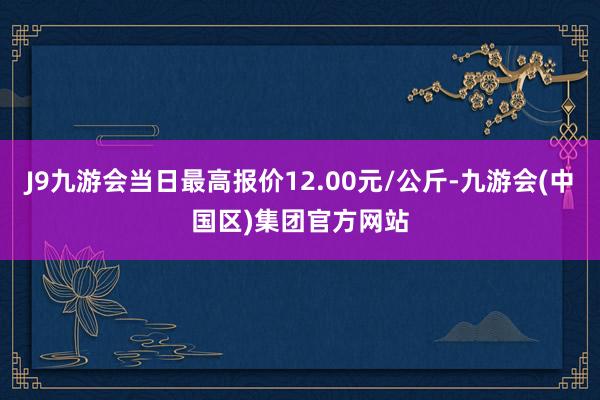 J9九游会当日最高报价12.00元/公斤-九游会(中国区)集团官方网站