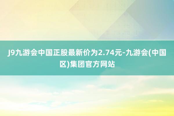 J9九游会中国正股最新价为2.74元-九游会(中国区)集团官方网站