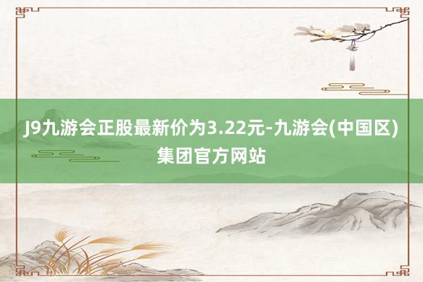 J9九游会正股最新价为3.22元-九游会(中国区)集团官方网站