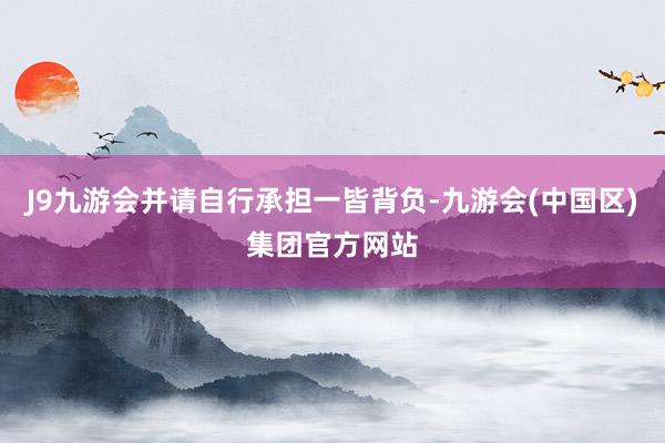 J9九游会并请自行承担一皆背负-九游会(中国区)集团官方网站