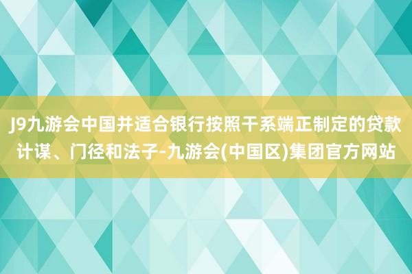 J9九游会中国并适合银行按照干系端正制定的贷款计谋、门径和法子-九游会(中国区)集团官方网站