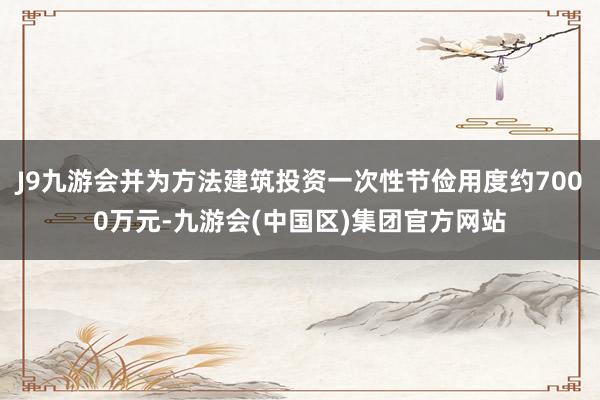 J9九游会并为方法建筑投资一次性节俭用度约7000万元-九游会(中国区)集团官方网站