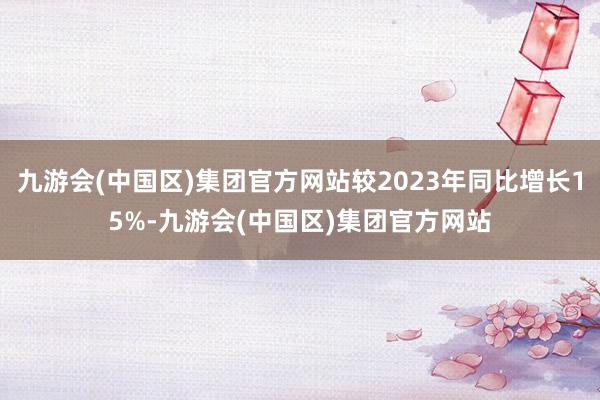 九游会(中国区)集团官方网站较2023年同比增长15%-九游会(中国区)集团官方网站