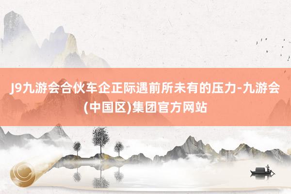 J9九游会合伙车企正际遇前所未有的压力-九游会(中国区)集团官方网站