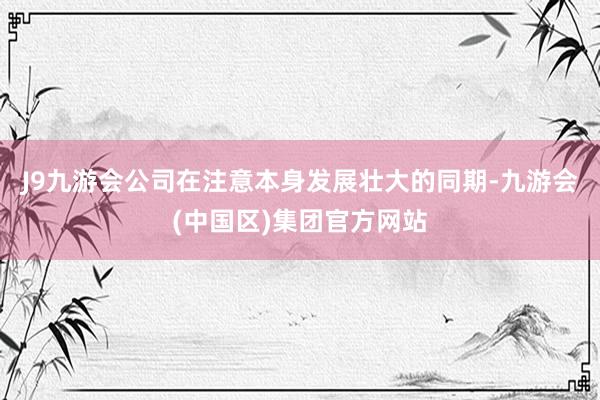 J9九游会公司在注意本身发展壮大的同期-九游会(中国区)集团官方网站