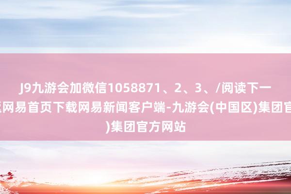 J9九游会加微信1058871、2、3、/阅读下一篇/复返网易首页下载网易新闻客户端-九游会(中国区)集团官方网站
