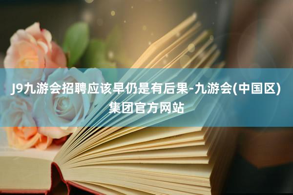 J9九游会招聘应该早仍是有后果-九游会(中国区)集团官方网站
