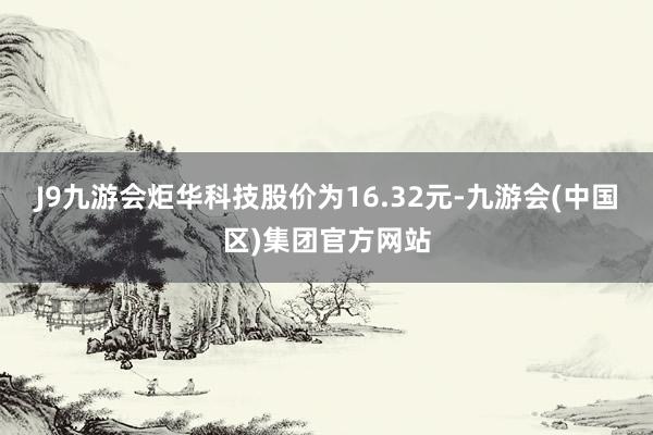 J9九游会炬华科技股价为16.32元-九游会(中国区)集团官方网站