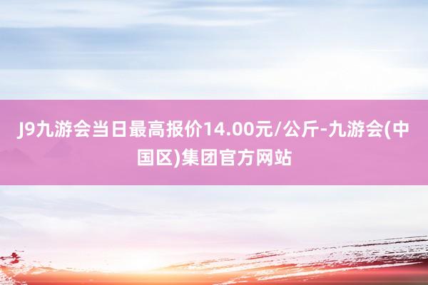 J9九游会当日最高报价14.00元/公斤-九游会(中国区)集团官方网站