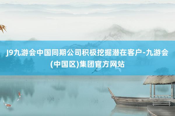 J9九游会中国同期公司积极挖掘潜在客户-九游会(中国区)集团官方网站