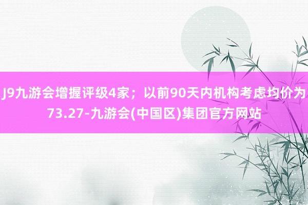 J9九游会增握评级4家；以前90天内机构考虑均价为73.27-九游会(中国区)集团官方网站