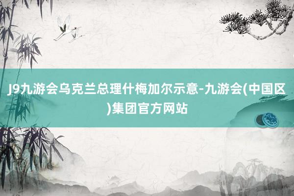 J9九游会乌克兰总理什梅加尔示意-九游会(中国区)集团官方网站