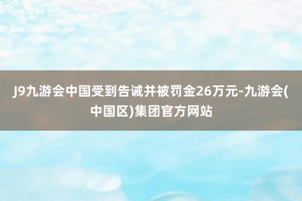 J9九游会中国受到告诫并被罚金26万元-九游会(中国区)集团官方网站