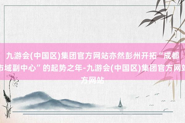 九游会(中国区)集团官方网站亦然彭州开拓“成都市域副中心”的起势之年-九游会(中国区)集团官方网站