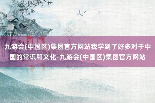 九游会(中国区)集团官方网站我学到了好多对于中国的常识和文化-九游会(中国区)集团官方网站