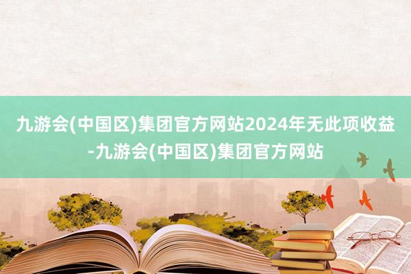 九游会(中国区)集团官方网站2024年无此项收益-九游会(中国区)集团官方网站