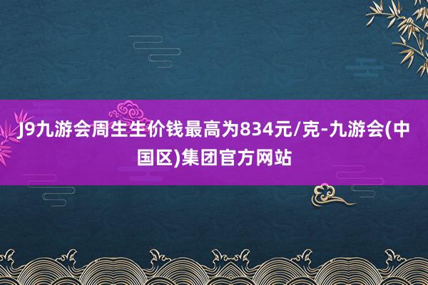 J9九游会周生生价钱最高为834元/克-九游会(中国区)集团官方网站