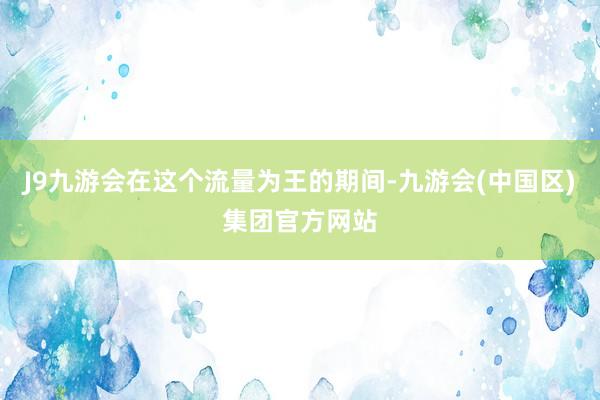 J9九游会在这个流量为王的期间-九游会(中国区)集团官方网站