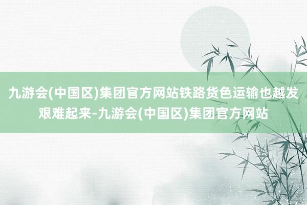 九游会(中国区)集团官方网站铁路货色运输也越发艰难起来-九游会(中国区)集团官方网站