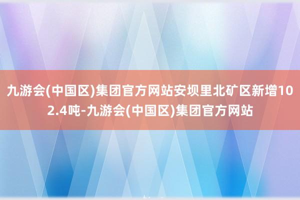 九游会(中国区)集团官方网站安坝里北矿区新增102.4吨-九游会(中国区)集团官方网站