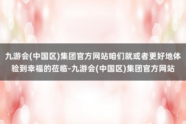 九游会(中国区)集团官方网站咱们就或者更好地体验到幸福的莅临-九游会(中国区)集团官方网站