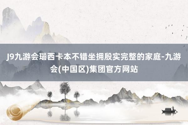 J9九游会瑙西卡本不错坐拥殷实完整的家庭-九游会(中国区)集团官方网站