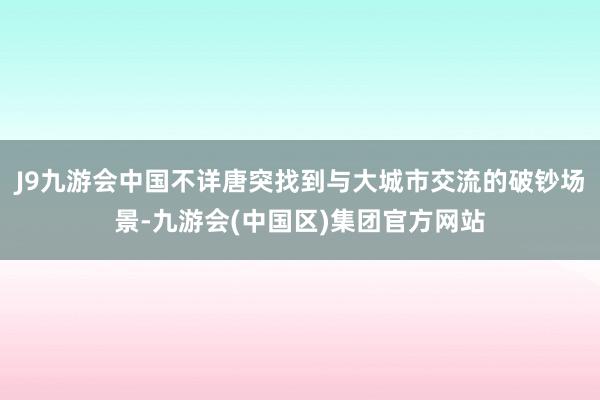 J9九游会中国不详唐突找到与大城市交流的破钞场景-九游会(中国区)集团官方网站
