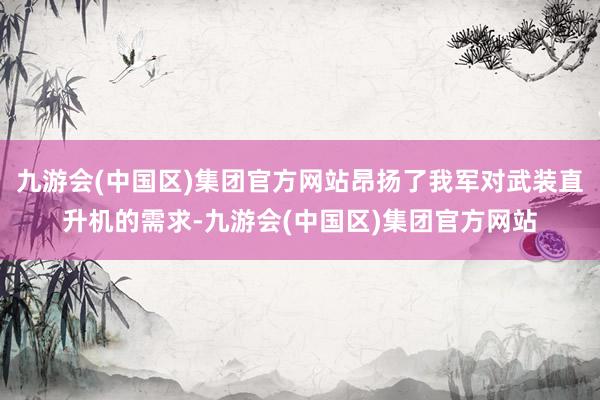 九游会(中国区)集团官方网站昂扬了我军对武装直升机的需求-九游会(中国区)集团官方网站