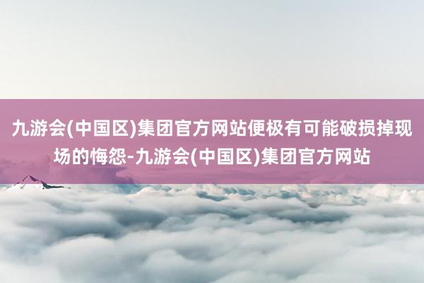 九游会(中国区)集团官方网站便极有可能破损掉现场的悔怨-九游会(中国区)集团官方网站