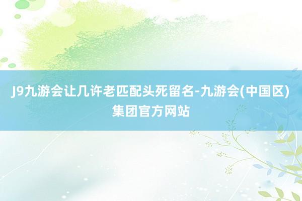 J9九游会让几许老匹配头死留名-九游会(中国区)集团官方网站