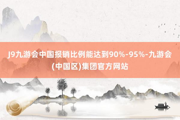J9九游会中国报销比例能达到90%-95%-九游会(中国区)集团官方网站