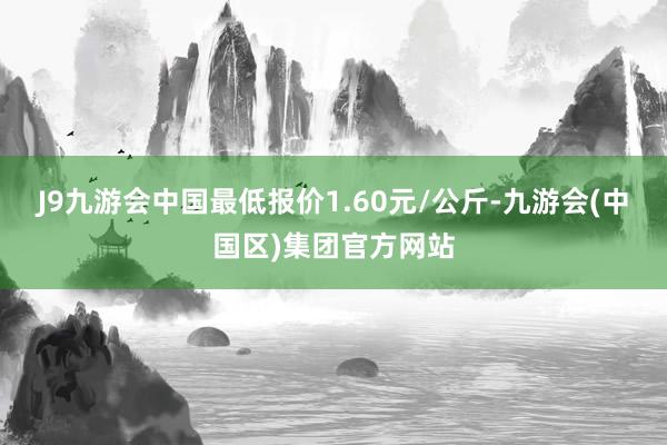 J9九游会中国最低报价1.60元/公斤-九游会(中国区)集团官方网站