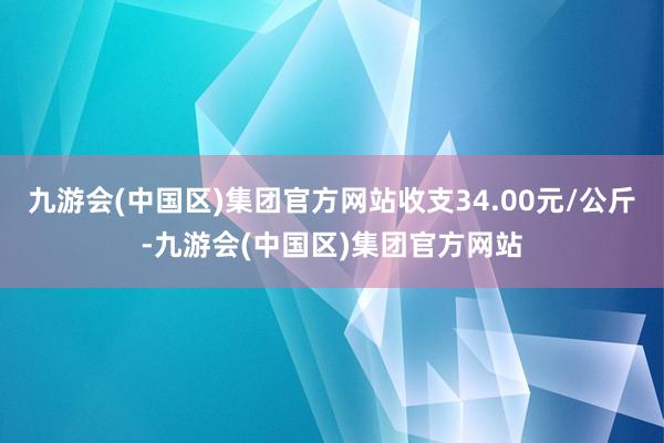 九游会(中国区)集团官方网站收支34.00元/公斤-九游会(中国区)集团官方网站