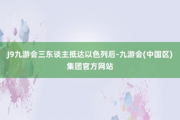 J9九游会三东谈主抵达以色列后-九游会(中国区)集团官方网站