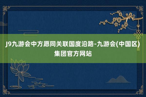 J9九游会中方愿同关联国度沿路-九游会(中国区)集团官方网站