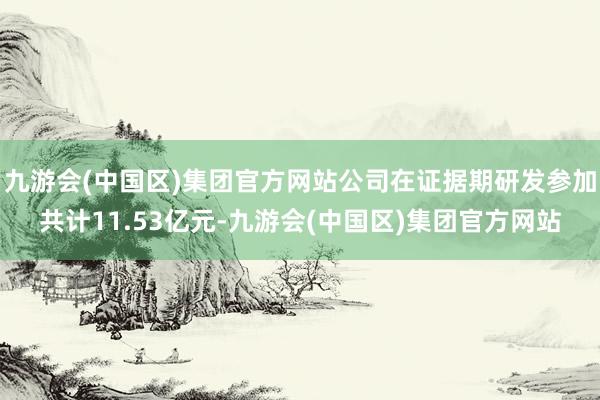 九游会(中国区)集团官方网站公司在证据期研发参加共计11.53亿元-九游会(中国区)集团官方网站