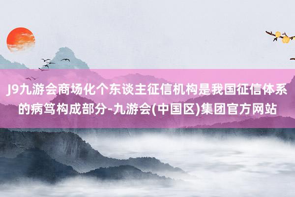 J9九游会商场化个东谈主征信机构是我国征信体系的病笃构成部分-九游会(中国区)集团官方网站