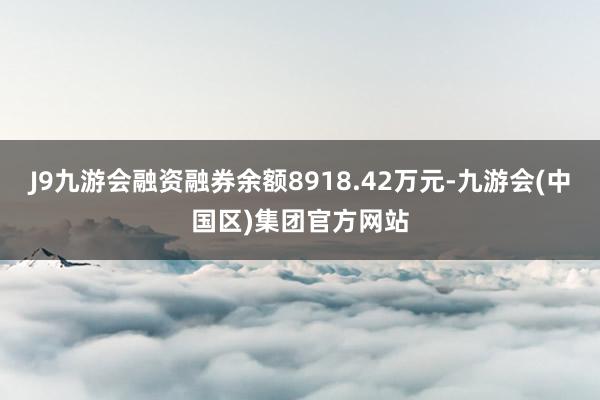 J9九游会融资融券余额8918.42万元-九游会(中国区)集团官方网站