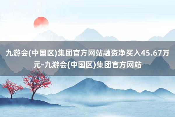 九游会(中国区)集团官方网站融资净买入45.67万元-九游会(中国区)集团官方网站
