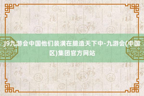 J9九游会中国他们装潢在臆造天下中-九游会(中国区)集团官方网站