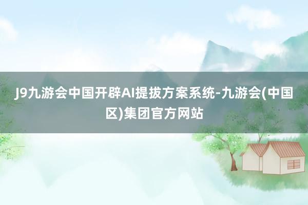 J9九游会中国开辟AI提拔方案系统-九游会(中国区)集团官方网站