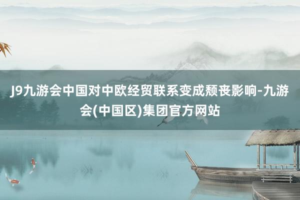 J9九游会中国对中欧经贸联系变成颓丧影响-九游会(中国区)集团官方网站